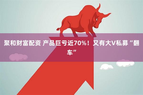 聚和财富配资 产品巨亏近70%！又有大V私募“翻车”