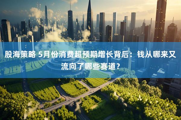 股海策略 5月份消费超预期增长背后：钱从哪来又流向了哪些赛道？