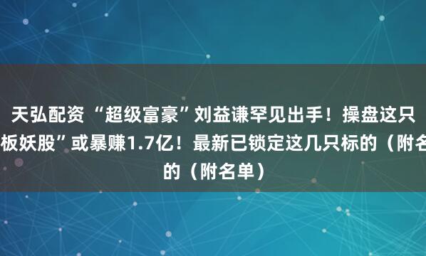 天弘配资 “超级富豪”刘益谦罕见出手！操盘这只“连板妖股”或暴赚1.7亿！最新已锁定这几只标的（附名单）