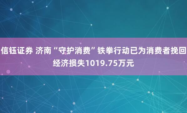 信钰证券 济南“守护消费”铁拳行动已为消费者挽回经济损失1019.75万元
