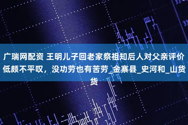 广瑞网配资 王明儿子回老家祭祖知后人对父亲评价低颇不平叹，没功劳也有苦劳_金寨县_史河和_山货