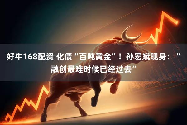 好牛168配资 化债“百吨黄金”！孙宏斌现身：“融创最难时候已经过去”