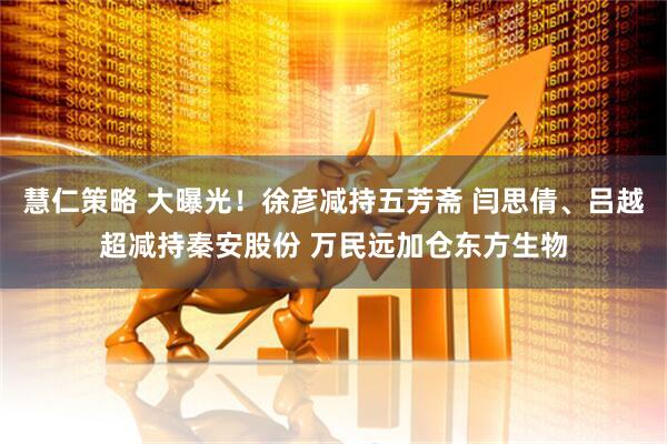 慧仁策略 大曝光！徐彦减持五芳斋 闫思倩、吕越超减持秦安股份 万民远加仓东方生物