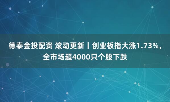 德泰金投配资 滚动更新丨创业板指大涨1.73%，全市场超4000只个股下跌