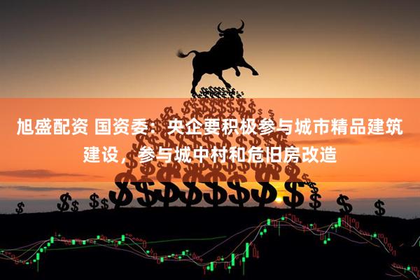 旭盛配资 国资委：央企要积极参与城市精品建筑建设，参与城中村和危旧房改造
