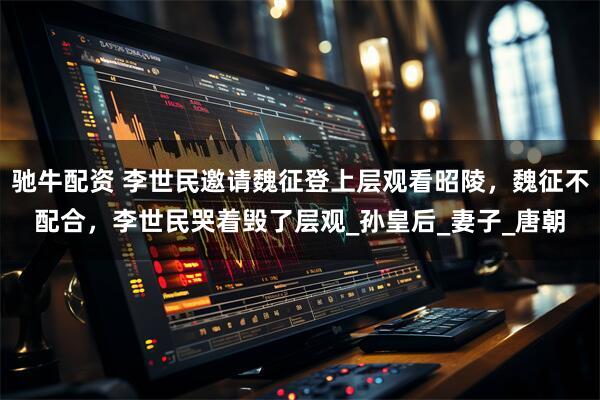 驰牛配资 李世民邀请魏征登上层观看昭陵，魏征不配合，李世民哭着毁了层观_孙皇后_妻子_唐朝