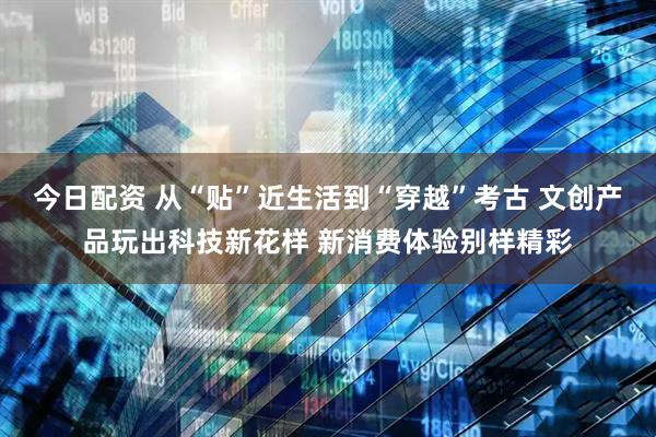 今日配资 从“贴”近生活到“穿越”考古 文创产品玩出科技新花样 新消费体验别样精彩