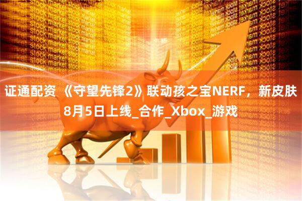 证通配资 《守望先锋2》联动孩之宝NERF，新皮肤8月5日上线_合作_Xbox_游戏