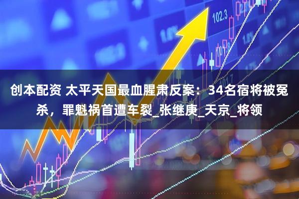 创本配资 太平天国最血腥肃反案：34名宿将被冤杀，罪魁祸首遭车裂_张继庚_天京_将领