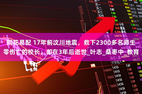 同花易配 17年前汶川地震，救下2300多名师生零伤亡的校长，却在3年后逝世_叶志_桑枣中_教育