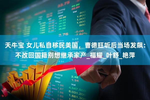 天牛宝 女儿私自移民美国，曹德旺听后当场发飙：不改回国籍别想继承家产_福耀_叶舒_艳萍
