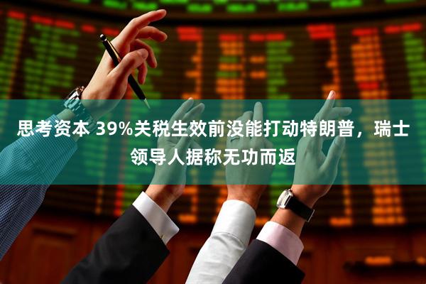思考资本 39%关税生效前没能打动特朗普，瑞士领导人据称无功而返