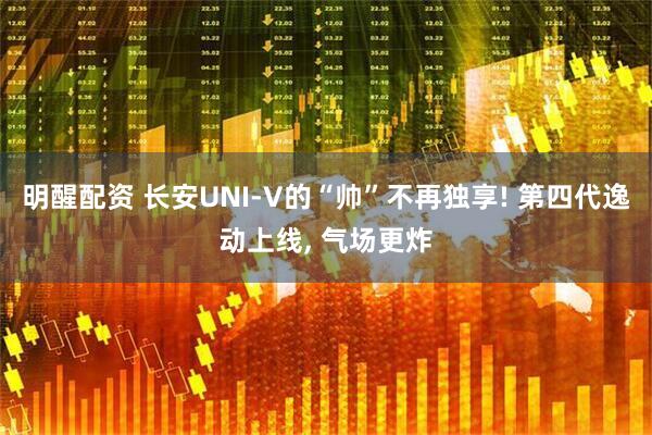 明醒配资 长安UNI-V的“帅”不再独享! 第四代逸动上线, 气场更炸