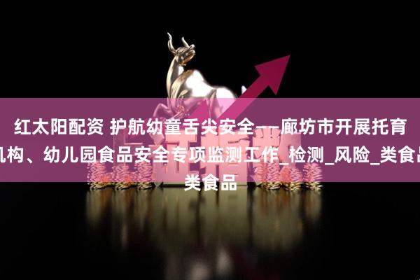 红太阳配资 护航幼童舌尖安全——廊坊市开展托育机构、幼儿园食品安全专项监测工作_检测_风险_类食品