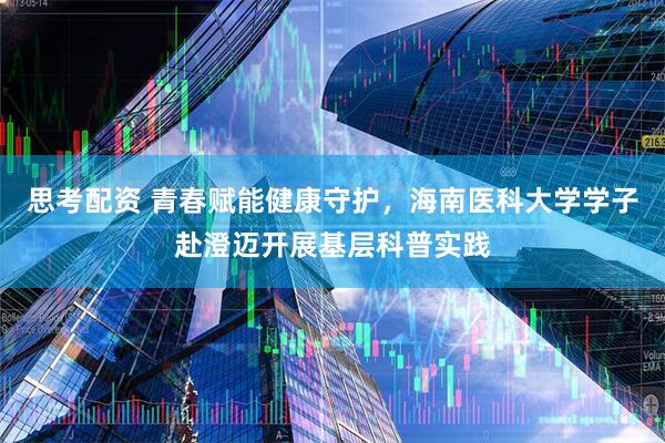 思考配资 青春赋能健康守护，海南医科大学学子赴澄迈开展基层科普实践