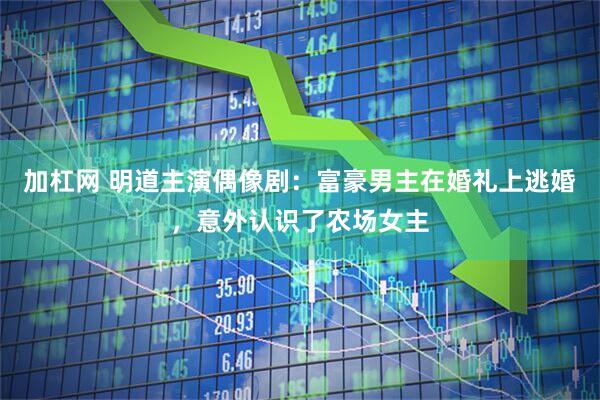 加杠网 明道主演偶像剧：富豪男主在婚礼上逃婚，意外认识了农场女主