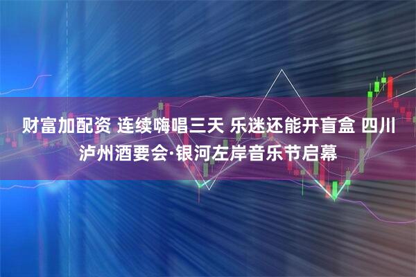 财富加配资 连续嗨唱三天 乐迷还能开盲盒 四川泸州酒要会·银河左岸音乐节启幕