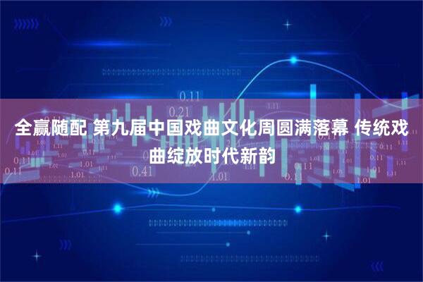 全赢随配 第九届中国戏曲文化周圆满落幕 传统戏曲绽放时代新韵
