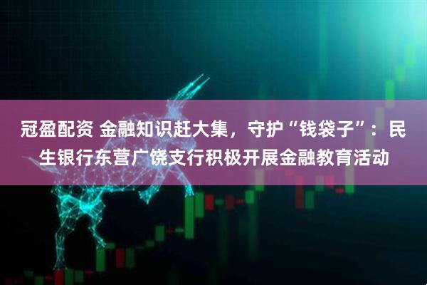 冠盈配资 金融知识赶大集，守护“钱袋子”：民生银行东营广饶支行积极开展金融教育活动