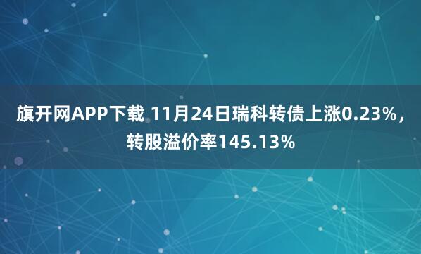 旗开网APP下载 11月24日瑞科转债上涨0.23%，转股溢价率145.13%