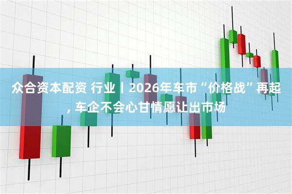 众合资本配资 行业丨2026年车市“价格战”再起, 车企不会心甘情愿让出市场