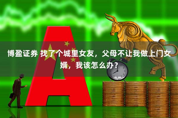 博盈证券 找了个城里女友，父母不让我做上门女婿，我该怎么办？