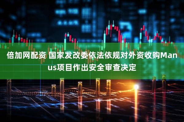倍加网配资 国家发改委依法依规对外资收购Manus项目作出安全审查决定