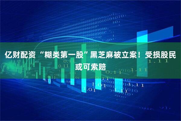 亿财配资 “糊类第一股”黑芝麻被立案！受损股民或可索赔
